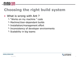 Choosing the right build system
• What is wrong with Ant ?
  └   “Works on my machine ” code
  └   Machine/User-dependant builds
  └   Installation/management effort
  └   Inconsistency of developer environments
  └   Scalability in big teams




      26.04.2012                                5
 