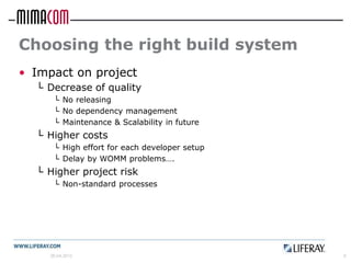 Choosing the right build system
• Impact on project
  └ Decrease of quality
      └ No releasing
      └ No dependency management
      └ Maintenance & Scalability in future
  └ Higher costs
      └ High effort for each developer setup
      └ Delay by WOMM problems….
  └ Higher project risk
      └ Non-standard processes




     26.04.2012                                6
 