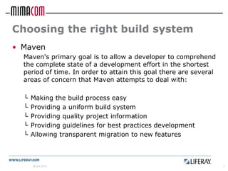 Choosing the right build system
• Maven
  Maven's primary goal is to allow a developer to comprehend
  the complete state of a development effort in the shortest
  period of time. In order to attain this goal there are several
  areas of concern that Maven attempts to deal with:

  └   Making the build process easy
  └   Providing a uniform build system
  └   Providing quality project information
  └   Providing guidelines for best practices development
  └   Allowing transparent migration to new features



      26.04.2012                                                   7
 