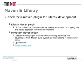Maven & Liferay
• Need for a maven plugin for Liferay development

  └ Liferay Maven plugin
      └ Official maven support provided by Liferay with focus on copying the
        ant-based approach in maven enviroment
  └ Mimacom Maven plugin
      └ Custom maven plugin focused on maximizing potential and
        advantages from Maven build system and connecting it with Liferay
        portal
      └ Open source
      └ Plugin maven site




     26.04.2012                                                                8
 