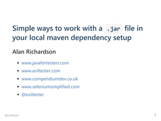 Simple ways to work with a  .jar file in
your local maven dependency setup
Alan Richardson
www.javafortesters.com
www.eviltester.com
www.compendiumdev.co.uk
www.seleniumsimplified.com
@eviltester
@EvilTester 1
 