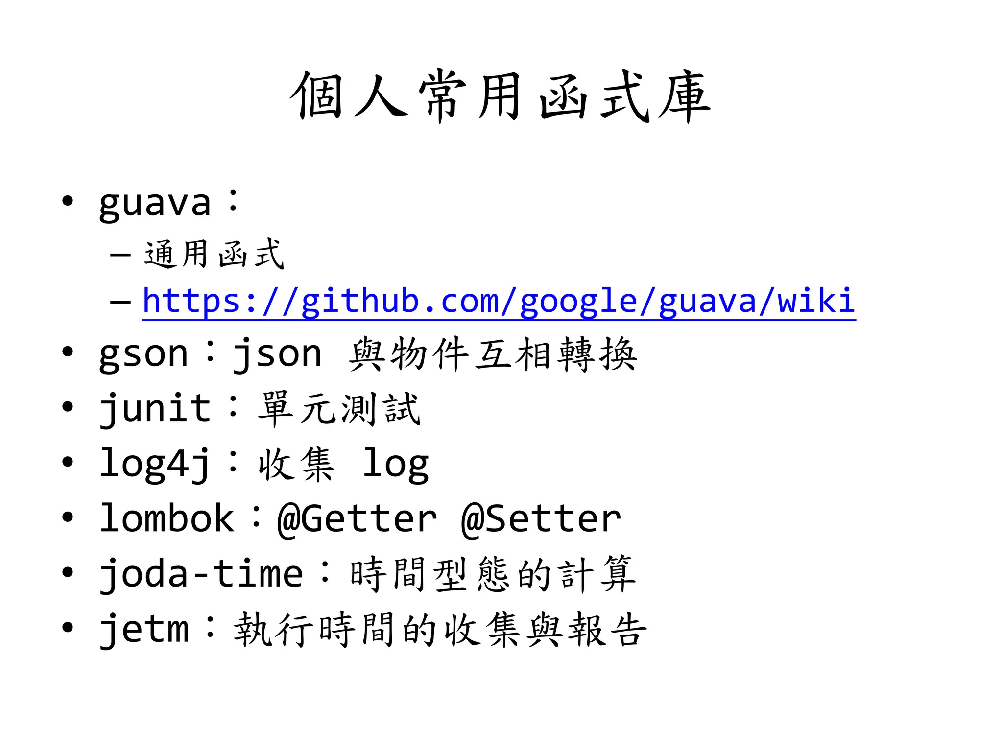 個人常用函式庫
• guava：
– 通用函式
– https://github.com/google/guava/wiki
• gson：json 與物件互相轉換
• junit：單元測試
• log4j：收集 log
• lombok：@Getter @Setter
• joda-time：時間型態的計算
• jetm：執行時間的收集與報告
 