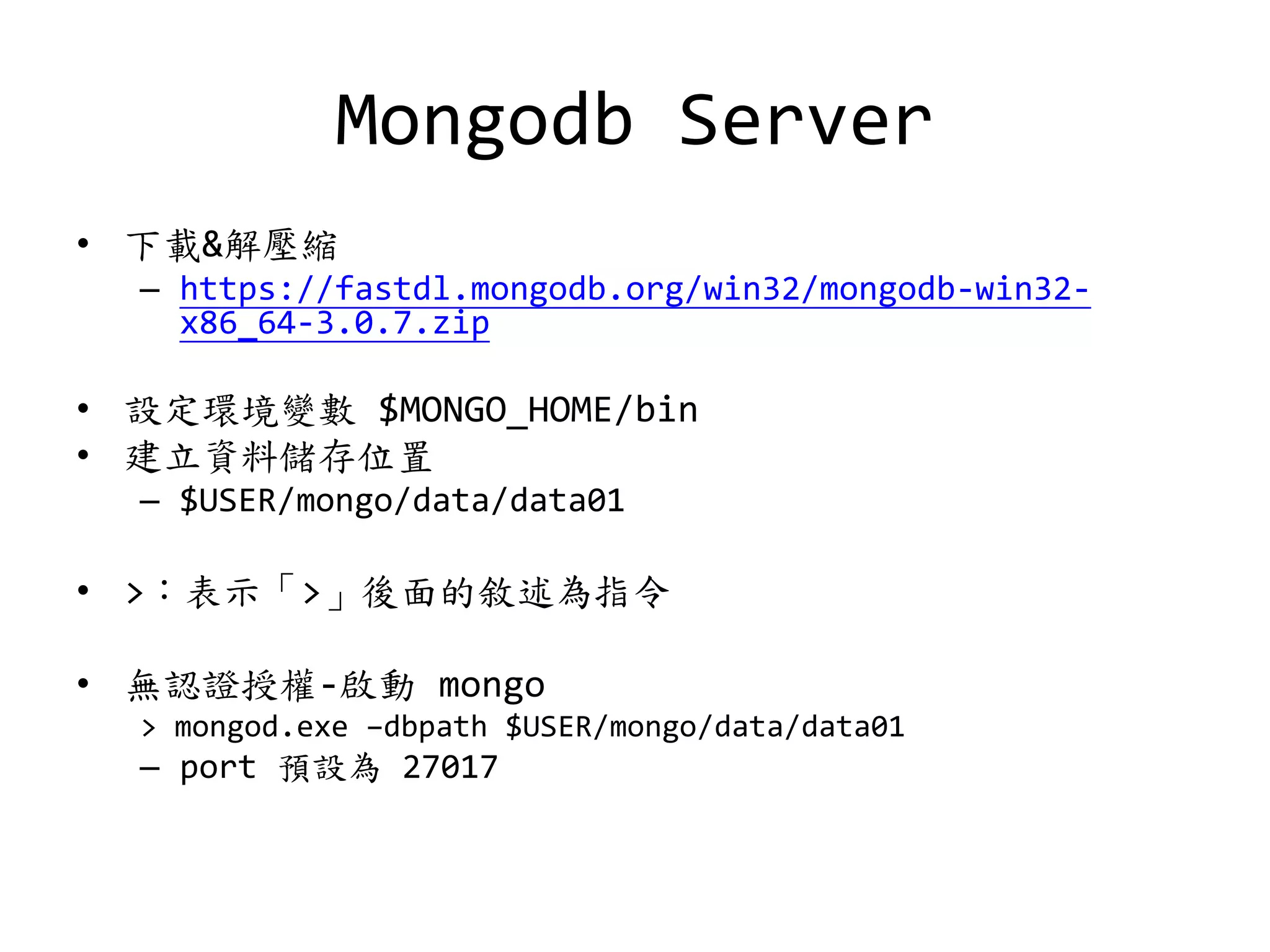 Mongodb Server
• 下載&解壓縮
– https://fastdl.mongodb.org/win32/mongodb-win32-
x86_64-3.0.7.zip
• 設定環境變數 $MONGO_HOME/bin
• 建立資料儲存位置
– $USER/mongo/data/data01
• >：表示「>」後面的敘述為指令
• 無認證授權-啟動 mongo
> mongod.exe –dbpath $USER/mongo/data/data01
– port 預設為 27017
 
