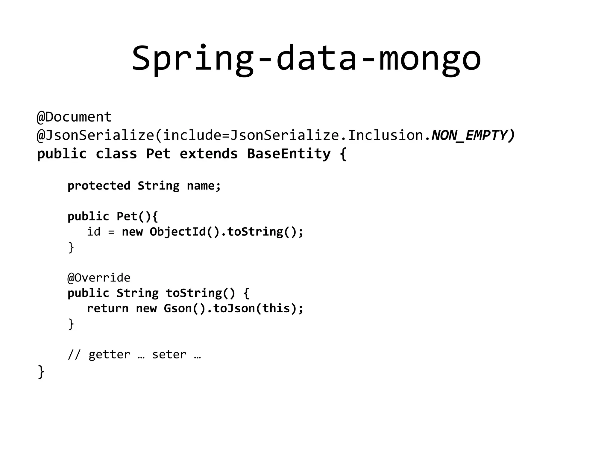 Spring-data-mongo
@Document
@JsonSerialize(include=JsonSerialize.Inclusion.NON_EMPTY)
public class Pet extends BaseEntity {
protected String name;
public Pet(){
id = new ObjectId().toString();
}
@Override
public String toString() {
return new Gson().toJson(this);
}
// getter … seter …
}
 