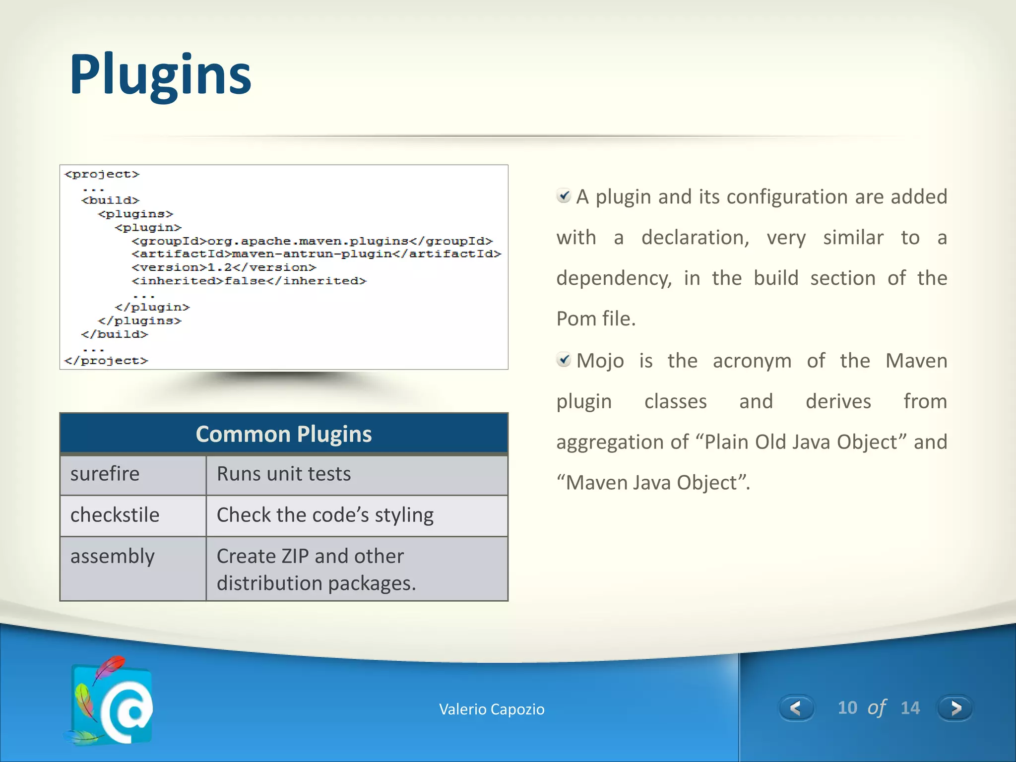 Plugins
                                                             A plugin and its configuration are added
                                                           with a declaration, very similar to a
                                                           dependency, in the build section of the
                                                           Pom file.
                                                             Mojo is the acronym of the Maven
                                                           plugin      classes   and   derives   from
             Common Plugins                                aggregation of “Plain Old Java Object” and
surefire      Runs unit tests                              “Maven Java Object”.
checkstile    Check the code’s styling
assembly      Create ZIP and other
              distribution packages.




                                         Valerio Capozio                                  10 of 14
 