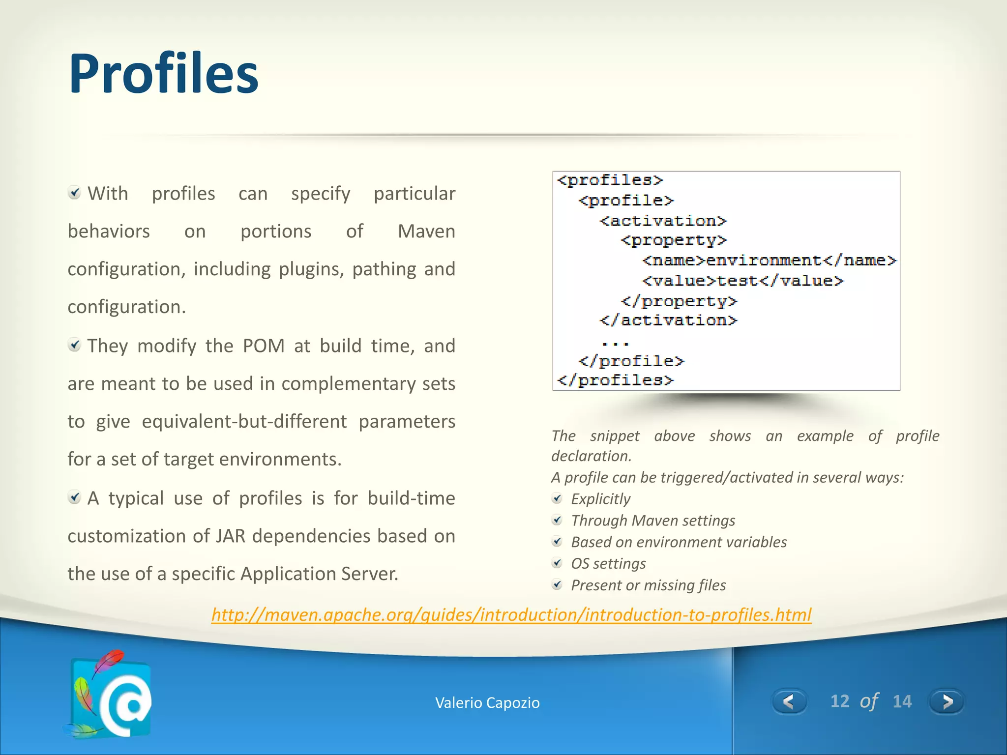 Profiles
  With      profiles    can   specify     particular
behaviors       on      portions     of     Maven
configuration, including plugins, pathing and
configuration.
  They modify the POM at build time, and
are meant to be used in complementary sets
to give equivalent-but-different parameters
                                                                   The snippet above shows an example of profile
for a set of target environments.                                  declaration.
                                                                   A profile can be triggered/activated in several ways:
  A typical use of profiles is for build-time                         Explicitly
                                                                      Through Maven settings
customization of JAR dependencies based on                            Based on environment variables
                                                                      OS settings
the use of a specific Application Server.                             Present or missing files
                     http://maven.apache.org/guides/introduction/introduction-to-profiles.html



                                                 Valerio Capozio                                         12 of 14
 