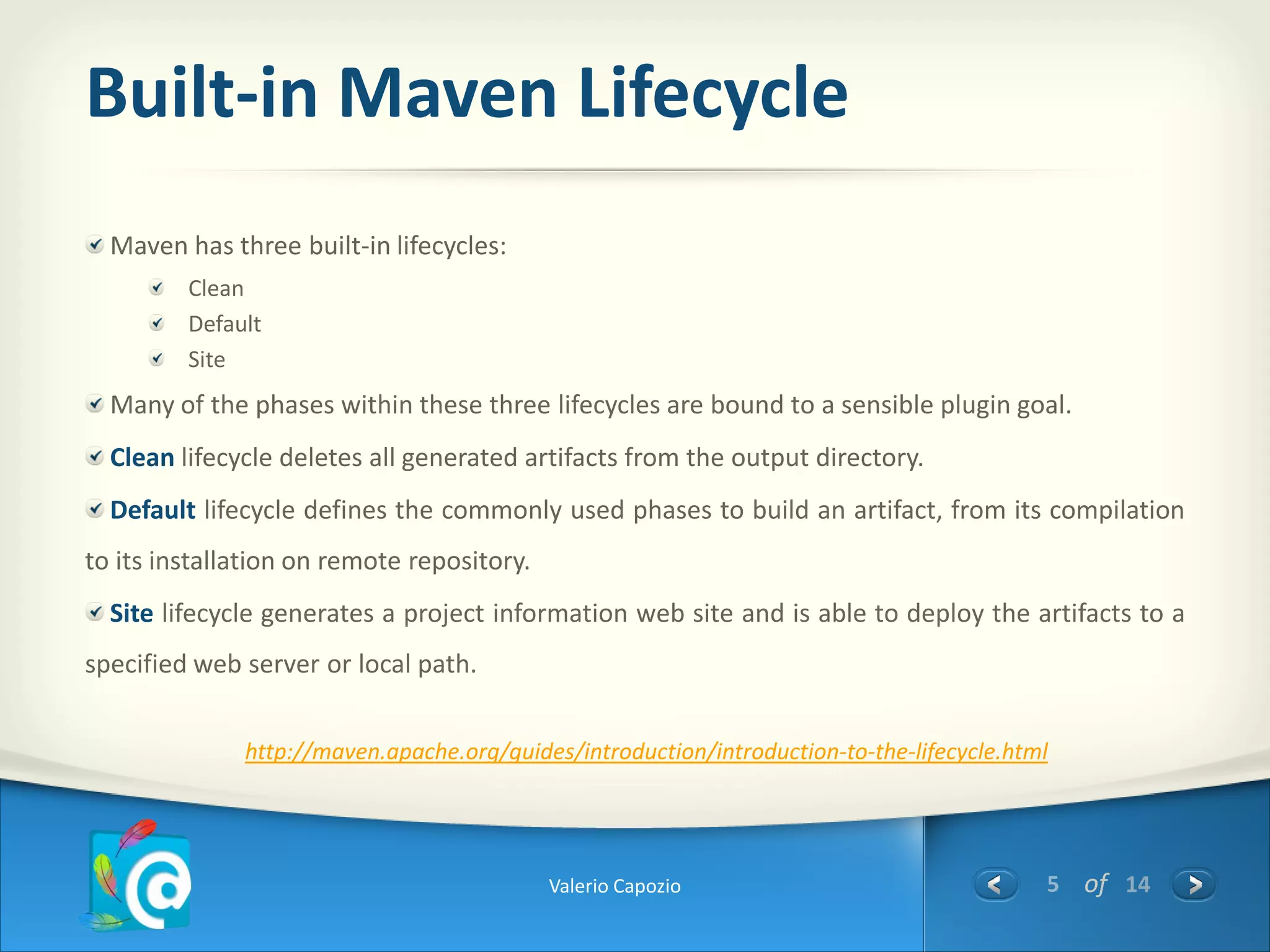 Built-in Maven Lifecycle
  Maven has three built-in lifecycles:
         Clean
         Default
         Site
  Many of the phases within these three lifecycles are bound to a sensible plugin goal.
  Clean lifecycle deletes all generated artifacts from the output directory.
  Default lifecycle defines the commonly used phases to build an artifact, from its compilation
to its installation on remote repository.
  Site lifecycle generates a project information web site and is able to deploy the artifacts to a
specified web server or local path.


              http://maven.apache.org/guides/introduction/introduction-to-the-lifecycle.html




                                            Valerio Capozio                                5 of 14
 