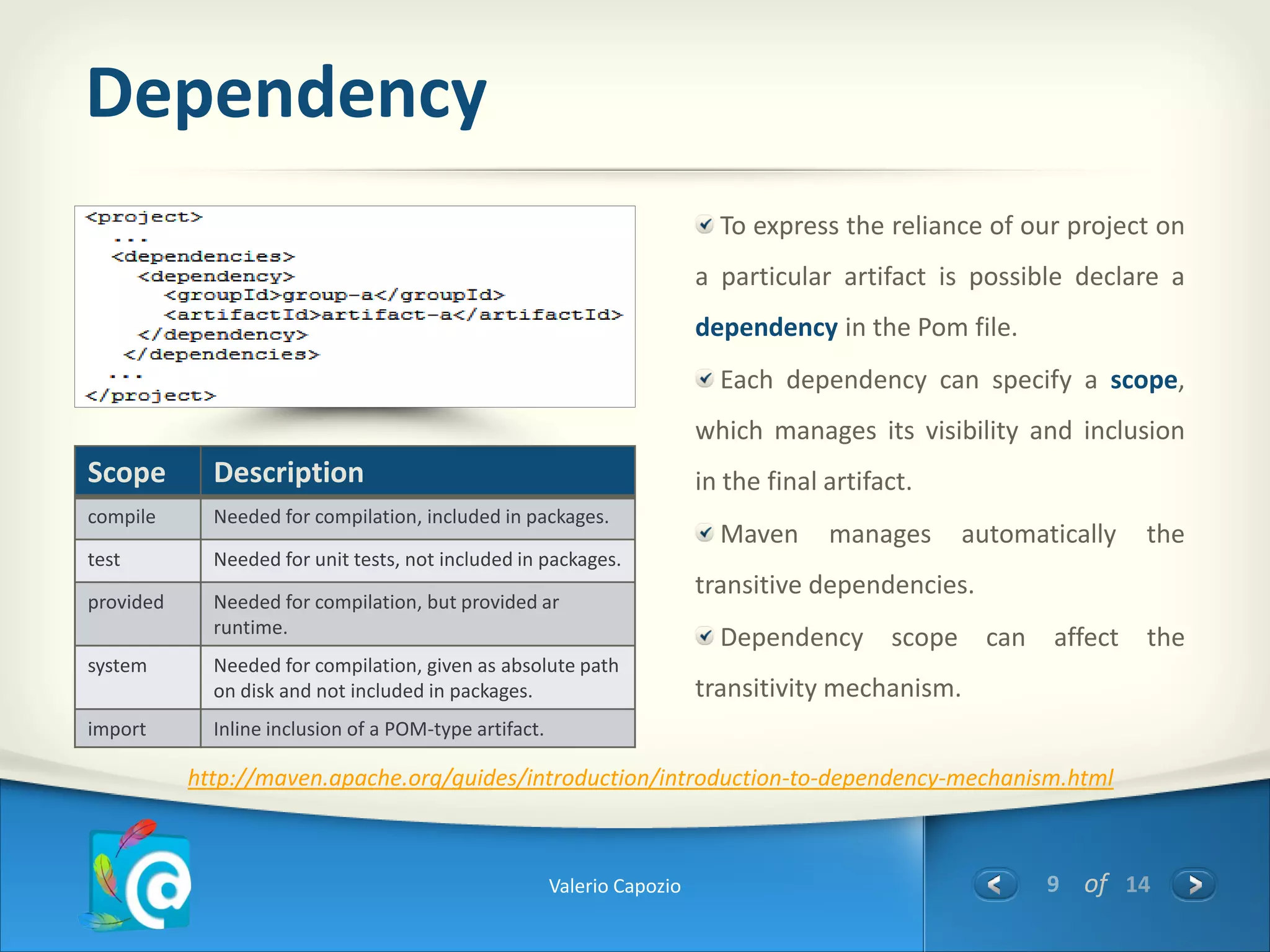 Dependency
                                                                            To express the reliance of our project on
                                                                          a particular artifact is possible declare a
                                                                          dependency in the Pom file.
                                                                            Each dependency can specify a scope,
                                                                          which manages its visibility and inclusion
Scope        Description                                                  in the final artifact.
compile      Needed for compilation, included in packages.
                                                                            Maven      manages     automatically   the
test         Needed for unit tests, not included in packages.
                                                                          transitive dependencies.
provided     Needed for compilation, but provided ar
             runtime.
                                                                            Dependency scope can affect the
system       Needed for compilation, given as absolute path
             on disk and not included in packages.                        transitivity mechanism.
import       Inline inclusion of a POM-type artifact.

           http://maven.apache.org/guides/introduction/introduction-to-dependency-mechanism.html



                                                        Valerio Capozio                                   9 of 14
 