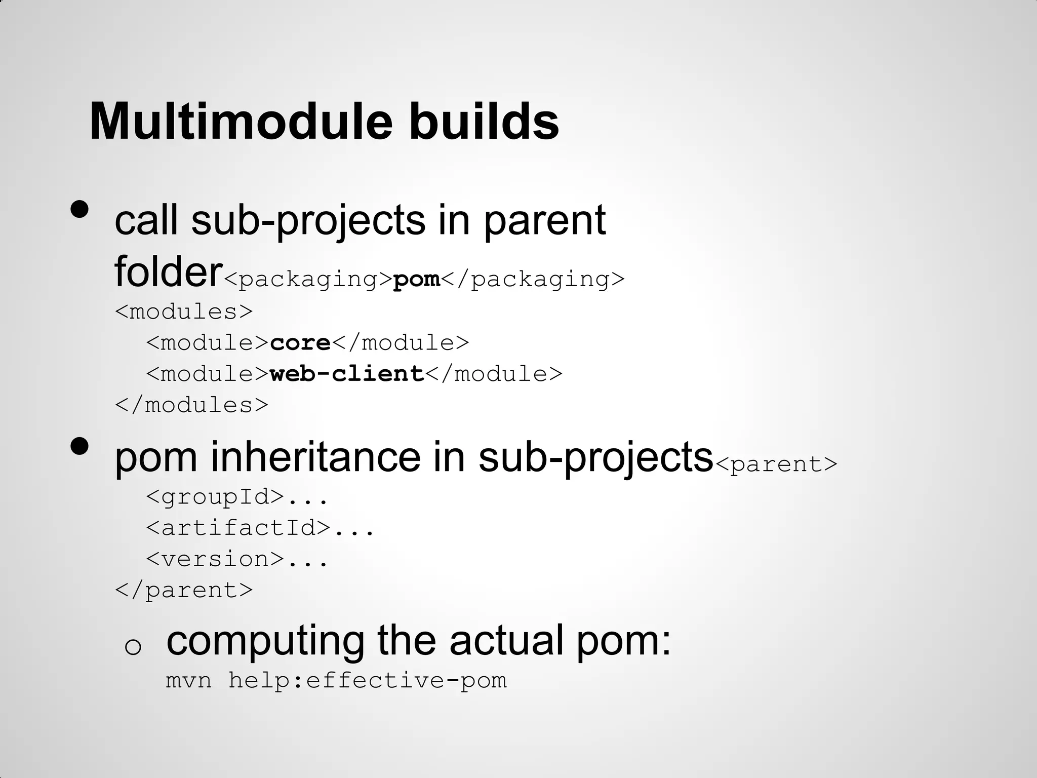 Invoking Maven
• call a phase
o mvn clean install
o mvn test
• call a goal
o mvn surefire:test
o mvn javadoc:javadoc
• Useful switches
o -o : offline
o -U : force check for snapshot updates
o -X : verbose, to check plugin configuration
• Adding command-line params for plugins
o -DskipTests
o -Dtest=MyClassTest
 