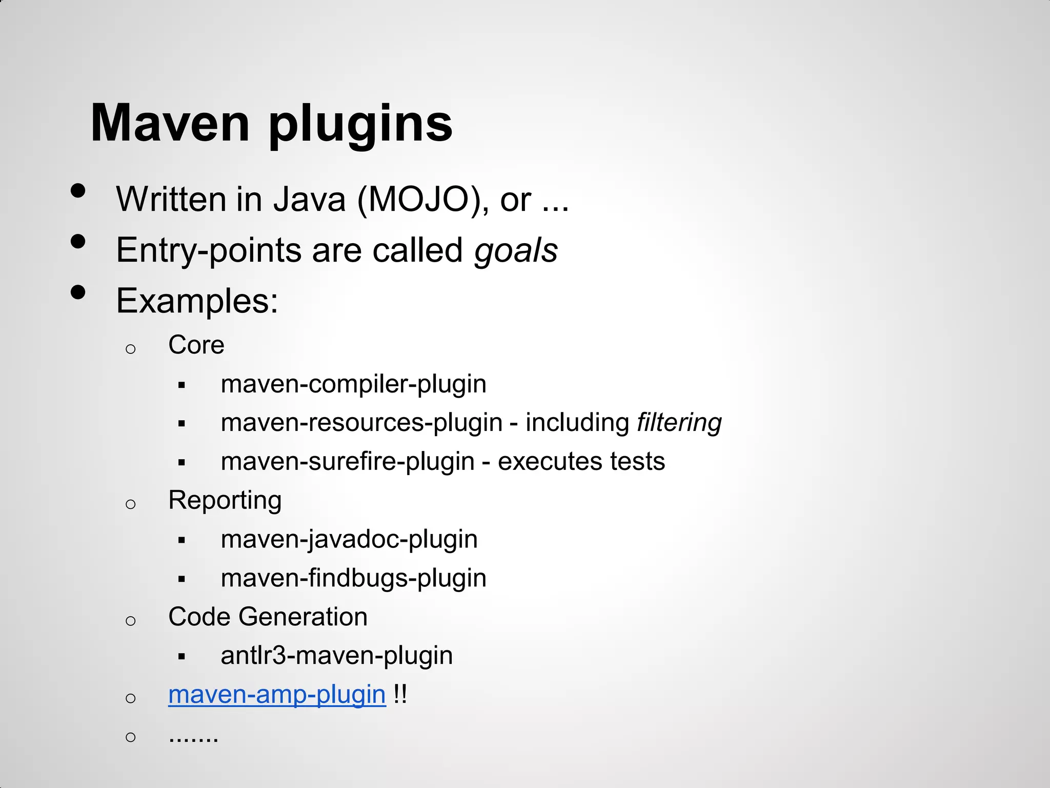 Maven plugins
• Written in Java (MOJO), or ...
• Entry-points are called goals
• Examples:
o Core
 maven-compiler-plugin
 maven-resources-plugin - including filtering
 maven-surefire-plugin - executes tests
o Reporting
 maven-javadoc-plugin
 maven-findbugs-plugin
o Code Generation
 antlr3-maven-plugin
o maven-alfresco-plugin !!
o .......
 