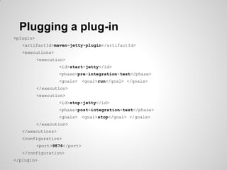 Maven phases
Phase Default binding for jar packaging
initialize
generate-sources
process-resources resources:resources
compile compiler:compile
generate-test-sources
process-test-resources resources:testResources
test-compile compiler:testCompile
test surefire:test
package jar:jar
pre-integration-test
integration-test
post-integration-test
install install:install
deploy deploy:deploy
 