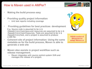 How is Maven used in AMPer?
                                                                                            10




 •     Making the build process easy

 •     Providing quality project information
          »    Unit test reports including coverage

 •       Providing guidelines for best practices development
       E.g. Source code is assumed to be in $
       {basedir}/src/main/java and resources are assumed to be in $
       {basedir}/src/main/resources. Tests are assumed to be in $
       {basedir}/src/test, and a project is assumed to produce
       a JAR file.                                                    Which version of
                                                                        Maven are we
 •     Coherent site of project information: Using the same           using? Maven 2.0
       metadata as for the build process, Maven is able to
       generate a web site

 •     Maven also assists in project workflow such as
       release management.
          »    Maven integrates with source control system SVN and
               manages the release of a project.



Maven for AMPer - An Overview | CONFIDENTIAL 2008                              December 13, 2012
 