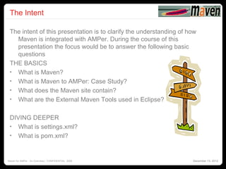 The Intent
                                                                                   2




 The intent of this presentation is to clarify the understanding of how
   Maven is integrated with AMPer. During the course of this
   presentation the focus would be to answer the following basic
   questions
 THE BASICS
 • What is Maven?
 • What is Maven to AMPer: Case Study?
 • What does the Maven site contain?
 • What are the External Maven Tools used in Eclipse?


 DIVING DEEPER
 • What is settings.xml?
 • What is pom.xml?



Maven for AMPer - An Overview | CONFIDENTIAL 2008                    December 13, 2012
 