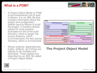 What is a POM?
                                                                                      24




 •     A Project Object Model or POM
       is the fundamental unit of work
       in Maven. It is an XML file that
       contains information about the
       project and configuration
       details used by Maven to build
       the project. It contains default
       values for most projects.
       Examples for this is the build
       directory, which is target; the
       source directory, which
       is src/main/java; the test source
       directory, which is src/main/test

 •     Maven projects, dependencies,
       builds, artifacts: all of these are          The Project Object Model
       objects to be modeled and
       described. These objects are
       described by an XML file called
       a Project Object Model .



Maven for AMPer - An Overview | CONFIDENTIAL 2008                        December 13, 2012
 