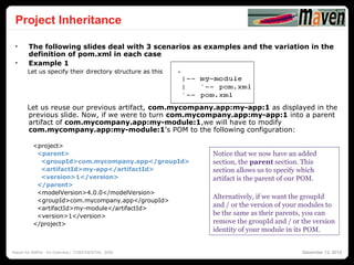 Project Inheritance
                                                                                                    28




 •     The following slides deal with 3 scenarios as examples and the variation in the
       definition of pom.xml in each case
 •     Example 1
       Let us specify their directory structure as this




       Let us reuse our previous artifact, com.mycompany.app:my-app:1 as displayed in the
       previous slide. Now, if we were to turn com.mycompany.app:my-app:1 into a parent
       artifact of com.mycompany.app:my-module:1,we will have to modify
       com.mycompany.app:my-module:1's POM to the following configuration:

          <project>
           <parent>                                       Notice that we now have an added
            <groupId>com.mycompany.app</groupId>          section, the parent section. This
            <artifactId>my-app</artifactId>               section allows us to specify which
            <version>1</version>                          artifact is the parent of our POM.
           </parent>
           <modelVersion>4.0.0</modelVersion>
                                                          Alternatively, if we want the groupId
           <groupId>com.mycompany.app</groupId>
           <artifactId>my-module</artifactId>
                                                          and / or the version of your modules to
           <version>1</version>                           be the same as their parents, you can
          </project>                                      remove the groupId and / or the version
                                                          identity of your module in its POM.


Maven for AMPer - An Overview | CONFIDENTIAL 2008                                      December 13, 2012
 
