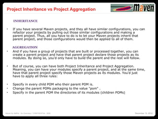 30
 Project Inheritance vs Project Aggregation

        INHERITANCE

 •     If you have several Maven projects, and they all have similar configurations, you can
       refactor your projects by pulling out those similar configurations and making a
       parent project. Thus, all you have to do is to let your Maven projects inherit that
       parent project, and those configurations would then be applied to all of them.

       AGGREGATION
 •     And if you have a group of projects that are built or processed together, you can
       create a parent project and have that parent project declare those projects as its
       modules. By doing so, you'd only have to build the parent and the rest will follow.

 •     But of course, you can have both Project Inheritance and Project Aggregation.
       Meaning, you can have your modules specify a parent project, and at the same time,
       have that parent project specify those Maven projects as its modules. You'd just
       have to apply all three rules:

 •     Specify in every child POM who their parent POM is.
 •     Change the parent POMs packaging to the value "pom" .
 •     Specify in the parent POM the directories of its modules (children POMs)




Maven for AMPer - An Overview | CONFIDENTIAL 2008                                     December 13, 2012
 