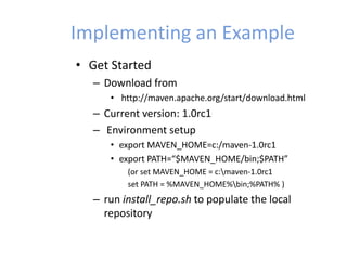 Implementing an Example
• Get Started
– Download from
• http://maven.apache.org/start/download.html
– Current version: 1.0rc1
– Environment setup
• export MAVEN_HOME=c:/maven-1.0rc1
• export PATH=“$MAVEN_HOME/bin;$PATH”
(or set MAVEN_HOME = c:maven-1.0rc1
set PATH = %MAVEN_HOME%bin;%PATH% )
– run install_repo.sh to populate the local
repository
 