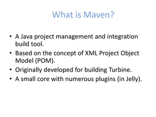 What is Maven?
• A Java project management and integration
build tool.
• Based on the concept of XML Project Object
Model (POM).
• Originally developed for building Turbine.
• A small core with numerous plugins (in Jelly).