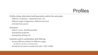 Profiles
Profiles allows alternative build executions within the same pom
◦ Different <modules/>, <dependencies/>, etc.
◦ Different plugin configuration, different resources
◦ Inherited from parent

Activation
◦ Explicit: $ mvn –Pprofile1,profile2
◦ Activated by properties
◦ Activated by settings.xml

Could be used in combination with filtering
◦ To have different artifacts for different usages
◦ Use different classifier in resulting artifact

◦ Should not be used to escalate from DEV->TEST->PROD

 