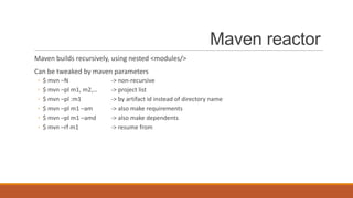 Maven reactor
Maven builds recursively, using nested <modules/>
Can be tweaked by maven parameters
◦
◦
◦
◦
◦
◦

$ mvn –N
$ mvn –pl m1, m2,…
$ mvn –pl :m1
$ mvn –pl m1 –am
$ mvn –pl m1 –amd
$ mvn –rf m1

-> non-recursive
-> project list
-> by artifact id instead of directory name
-> also make requirements
-> also make dependents
-> resume from

 
