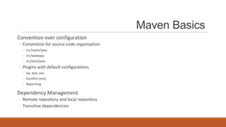 Maven Basics
Convention over configuration
◦ Convention for source code organization
◦ src/main/java
◦ src/webapp
◦ src/test/java

◦ Plugins with default configurations
◦ Jar, war, ear
◦ Surefire tests
◦ Reporting

Dependency Management
◦ Remote repository and local repository
◦ Transitive dependencies

 