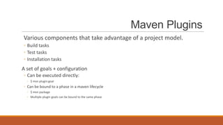 Maven Plugins
Various components that take advantage of a project model.
◦ Build tasks
◦ Test tasks
◦ Installation tasks

A set of goals + configuration
◦ Can be executed directly:
◦ $ mvn plugin:goal

◦ Can be bound to a phase in a maven lifecycle
◦ $ mvn package
◦ Multiple plugin goals can be bound to the same phase

 