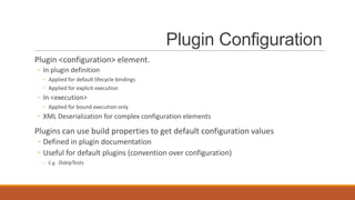 Plugin Configuration
Plugin <configuration> element.
◦ In plugin definition
◦ Applied for default lifecycle bindings
◦ Applied for explicit execution

◦ In <execution>
◦ Applied for bound execution only

◦ XML Deserialization for complex configuration elements

Plugins can use build properties to get default configuration values
◦ Defined in plugin documentation
◦ Useful for default plugins (convention over configuration)
◦ E.g. -DskipTests

 