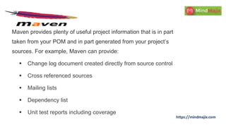 Maven provides plenty of useful project information that is in part
taken from your POM and in part generated from your project’s
sources. For example, Maven can provide:
 Change log document created directly from source control
 Cross referenced sources
 Mailing lists
 Dependency list
 Unit test reports including coverage
 
