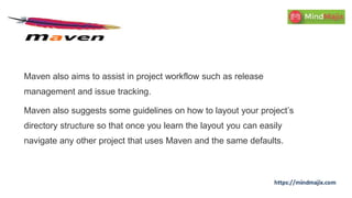Maven also aims to assist in project workflow such as release
management and issue tracking.
Maven also suggests some guidelines on how to layout your project’s
directory structure so that once you learn the layout you can easily
navigate any other project that uses Maven and the same defaults.
 