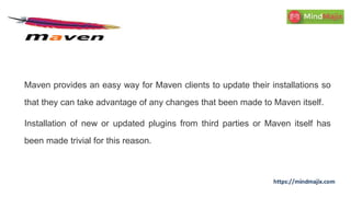 Maven provides an easy way for Maven clients to update their installations so
that they can take advantage of any changes that been made to Maven itself.
Installation of new or updated plugins from third parties or Maven itself has
been made trivial for this reason.
 