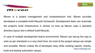 Maven is a project management and comprehension tool. Maven provides
developers a complete build lifecycle framework. Development team can automate
the project's build infrastructure in almost no time as Maven uses a standard
directory layout and a default build lifecycle.
In case of multiple development teams environment, Maven can set-up the way to
work as per standards in a very short time. As most of the project setups are simple
and reusable, Maven makes life of developer easy while creating reports, checks,
build and testing automation setups.
 