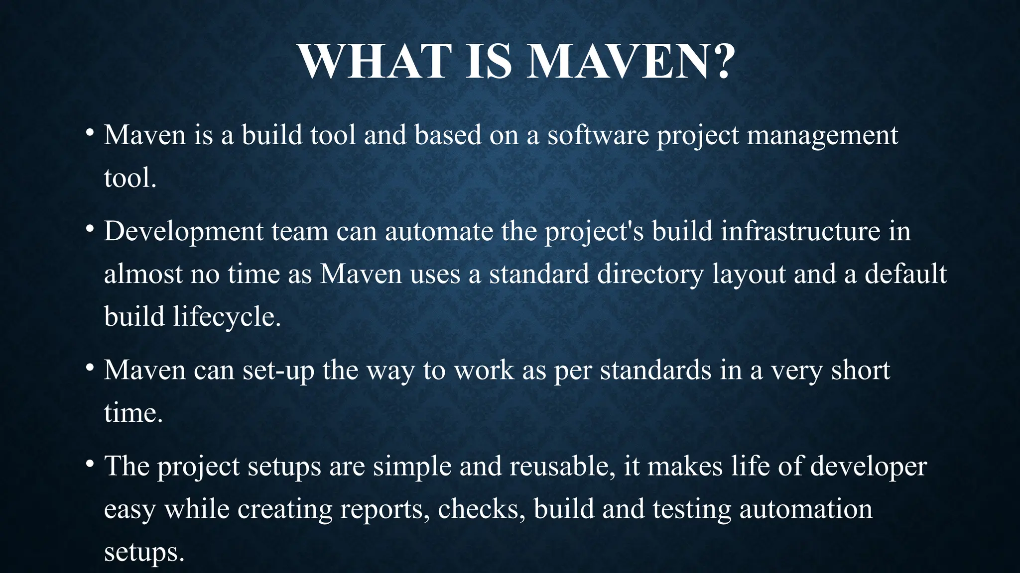 WHAT IS MAVEN?
• Maven is a build tool and based on a software project management
tool.
• Development team can automate the project's build infrastructure in
almost no time as Maven uses a standard directory layout and a default
build lifecycle.
• Maven can set-up the way to work as per standards in a very short
time.
• The project setups are simple and reusable, it makes life of developer
easy while creating reports, checks, build and testing automation
setups.
 