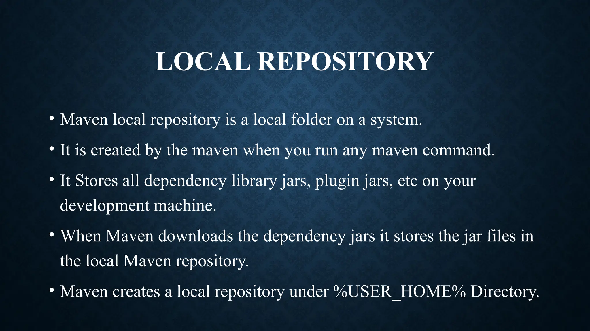 LOCAL REPOSITORY
• Maven local repository is a local folder on a system.
• It is created by the maven when you run any maven command.
• It Stores all dependency library jars, plugin jars, etc on your
development machine.
• When Maven downloads the dependency jars it stores the jar files in
the local Maven repository.
• Maven creates a local repository under %USER_HOME% Directory.
 