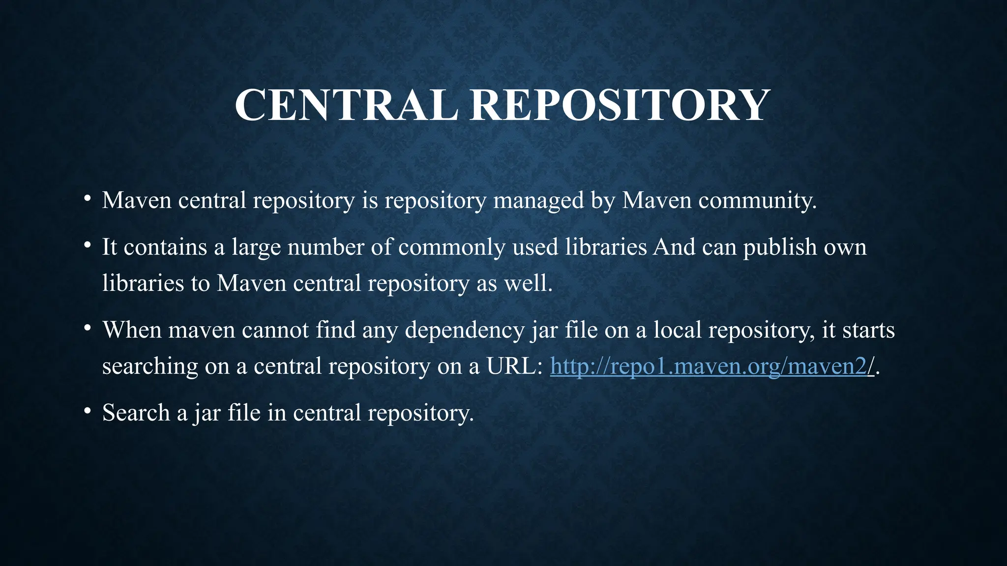 CENTRAL REPOSITORY
• Maven central repository is repository managed by Maven community.
• It contains a large number of commonly used libraries And can publish own
libraries to Maven central repository as well.
• When maven cannot find any dependency jar file on a local repository, it starts
searching on a central repository on a URL: http://repo1.maven.org/maven2/.
• Search a jar file in central repository.
 
