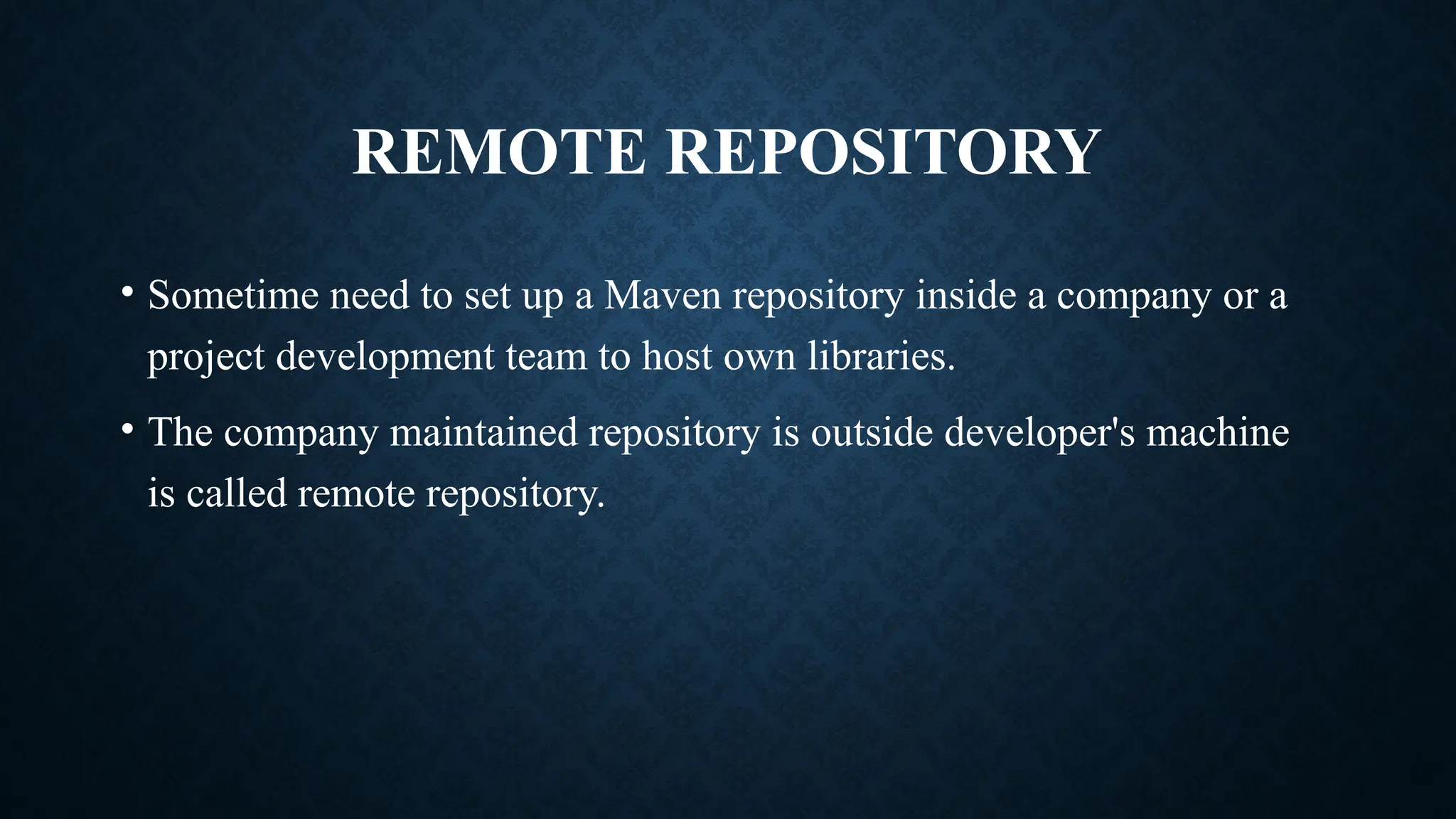 REMOTE REPOSITORY
• Sometime need to set up a Maven repository inside a company or a
project development team to host own libraries.
• The company maintained repository is outside developer's machine
is called remote repository.
 