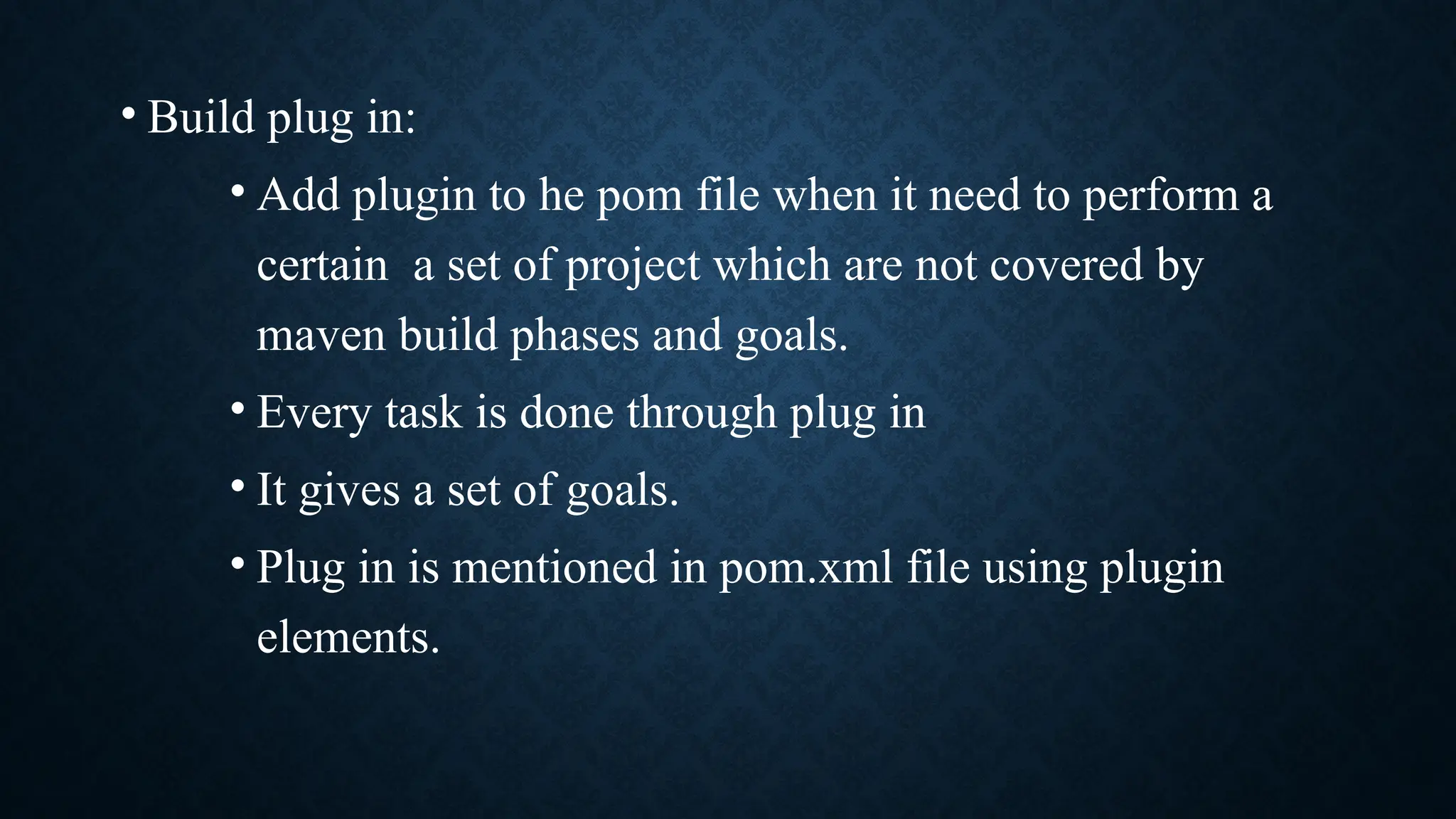 • Build plug in:
• Add plugin to he pom file when it need to perform a
certain a set of project which are not covered by
maven build phases and goals.
• Every task is done through plug in
• It gives a set of goals.
• Plug in is mentioned in pom.xml file using plugin
elements.
 