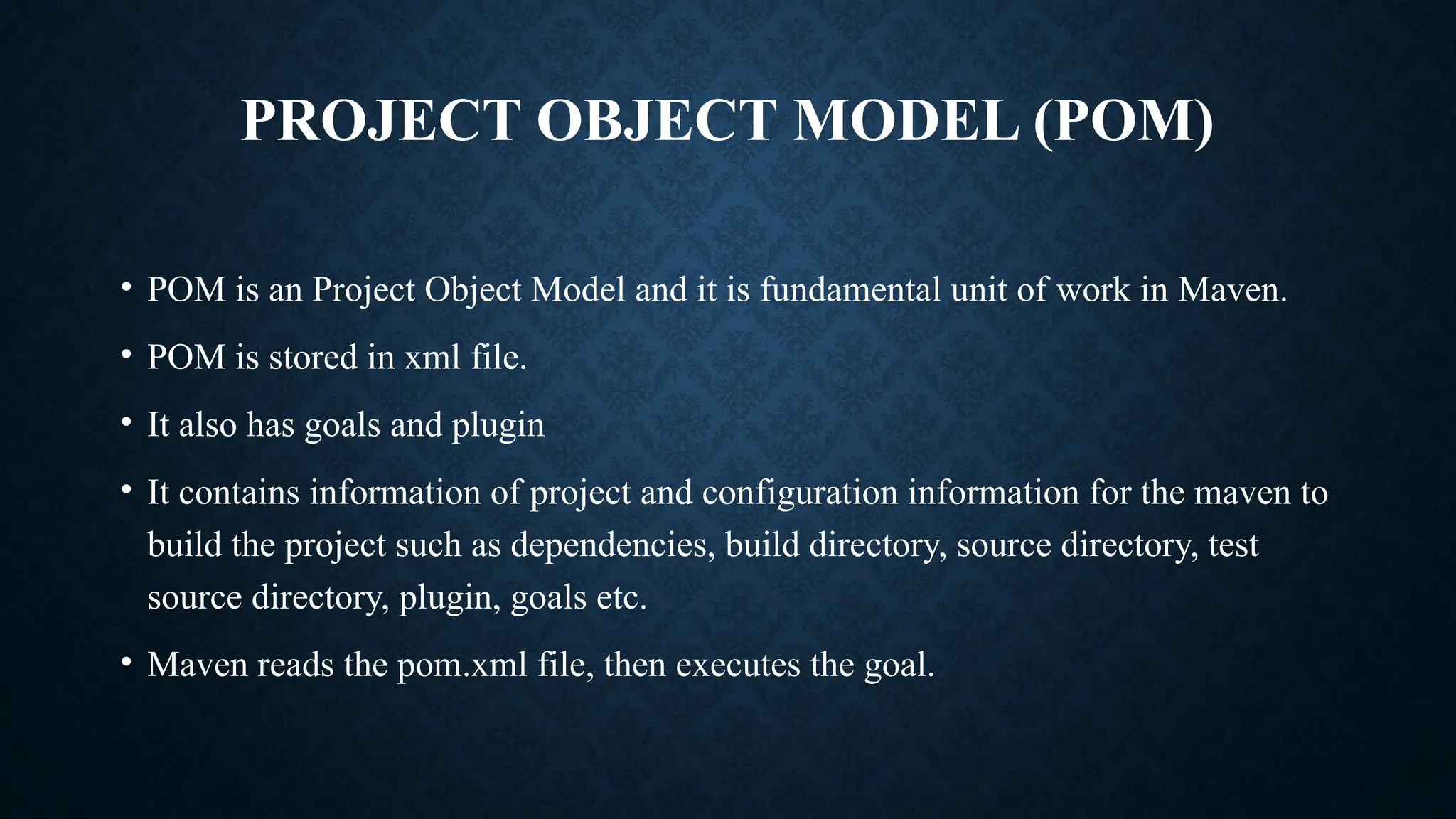 PROJECT OBJECT MODEL (POM)
• POM is an Project Object Model and it is fundamental unit of work in Maven.
• POM is stored in xml file.
• It also has goals and plugin
• It contains information of project and configuration information for the maven to
build the project such as dependencies, build directory, source directory, test
source directory, plugin, goals etc.
• Maven reads the pom.xml file, then executes the goal.
 