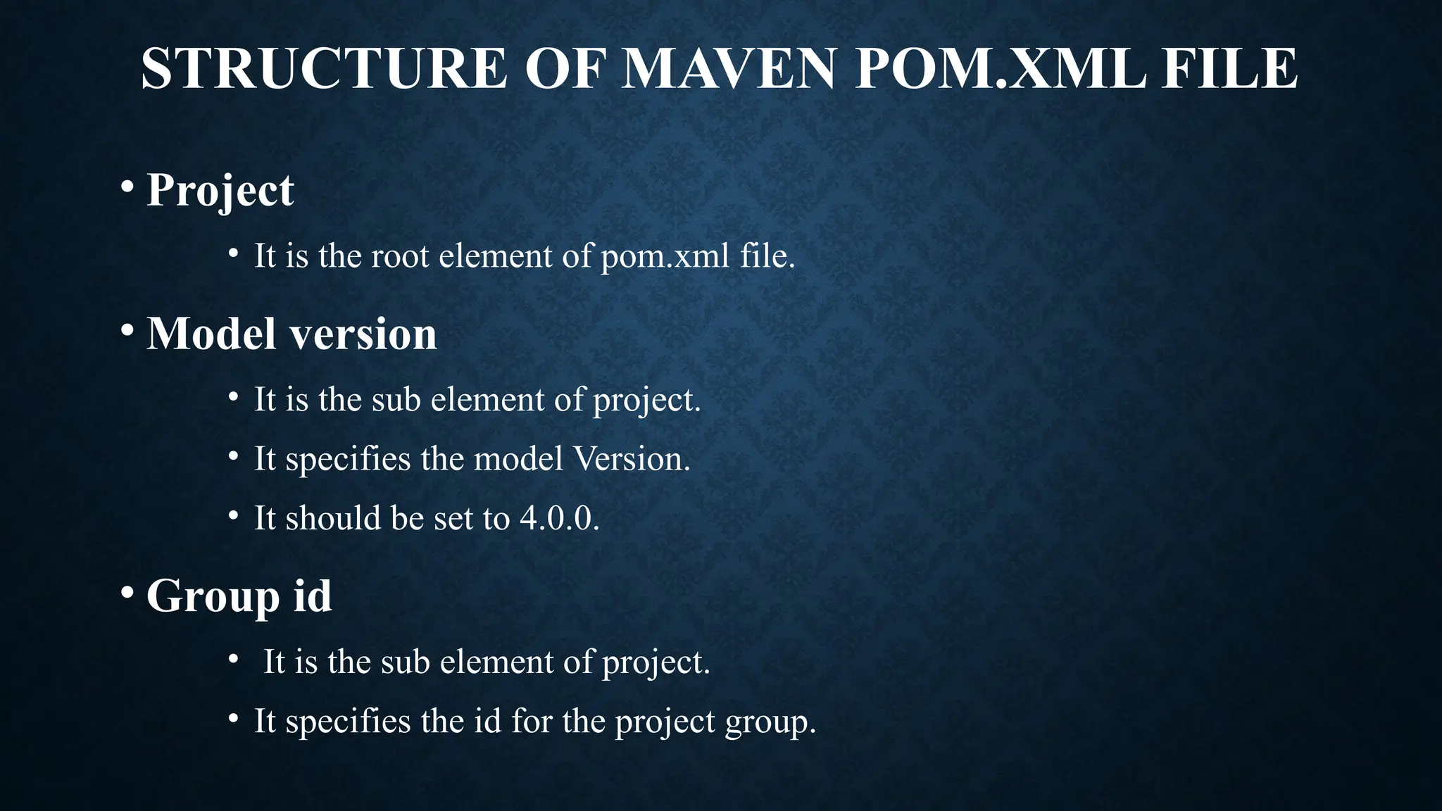 STRUCTURE OF MAVEN POM.XML FILE
• Project
• It is the root element of pom.xml file.
• Model version
• It is the sub element of project.
• It specifies the model Version.
• It should be set to 4.0.0.
• Group id
• It is the sub element of project.
• It specifies the id for the project group.
 