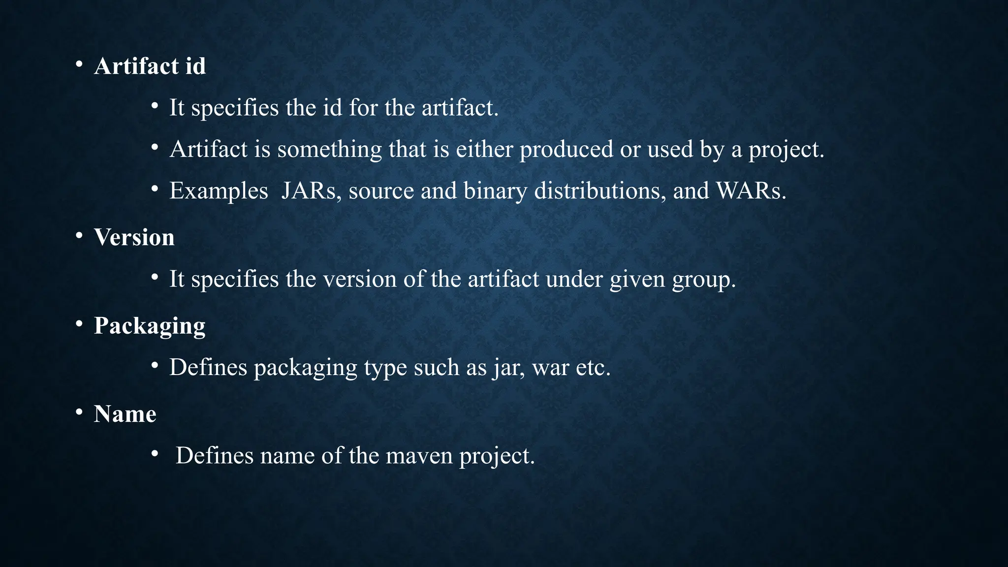 • Artifact id
• It specifies the id for the artifact.
• Artifact is something that is either produced or used by a project.
• Examples JARs, source and binary distributions, and WARs.
• Version
• It specifies the version of the artifact under given group.
• Packaging
• Defines packaging type such as jar, war etc.
• Name
• Defines name of the maven project.
 