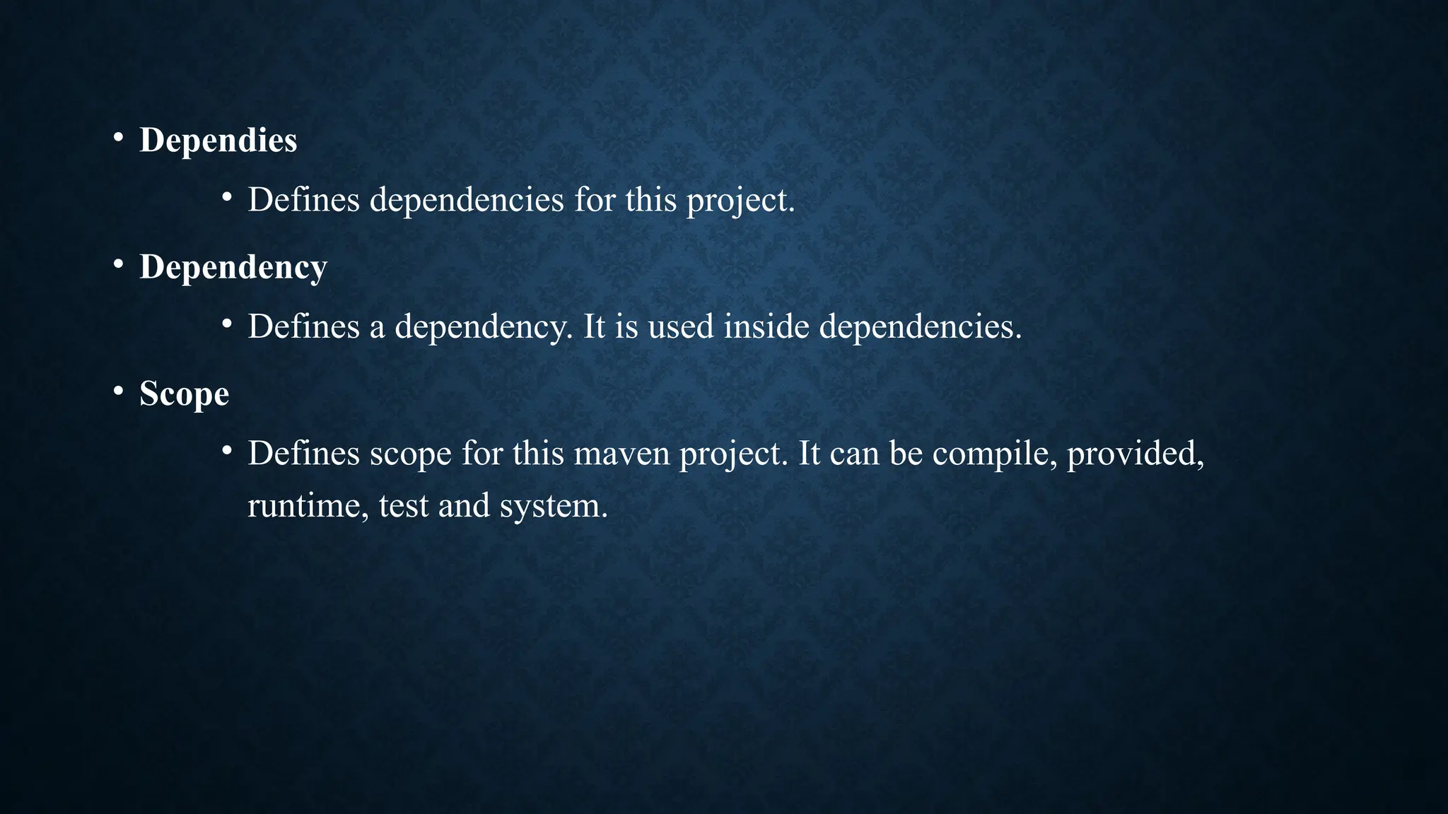 • Dependies
• Defines dependencies for this project.
• Dependency
• Defines a dependency. It is used inside dependencies.
• Scope
• Defines scope for this maven project. It can be compile, provided,
runtime, test and system.
 