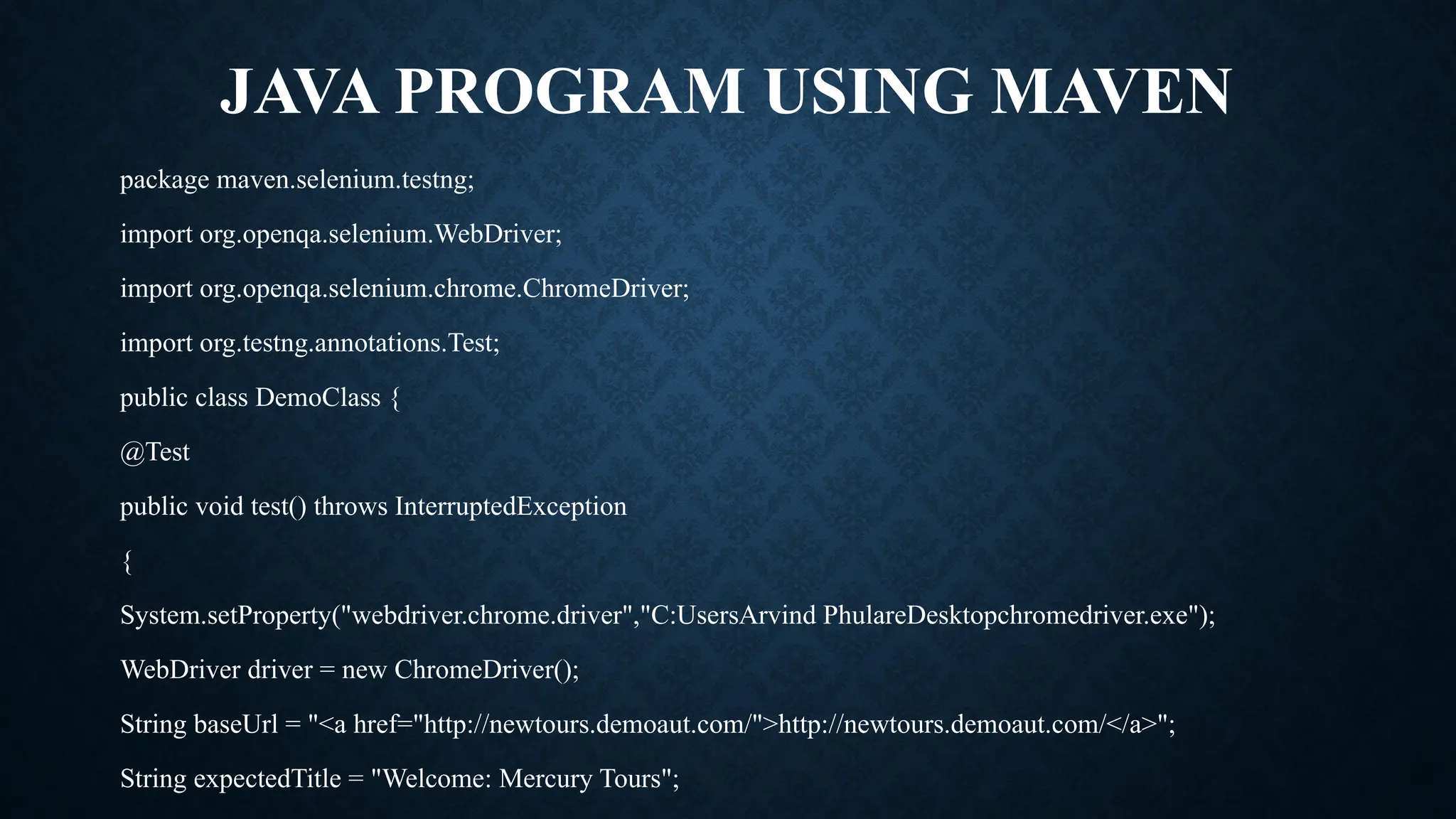 JAVA PROGRAM USING MAVEN
package maven.selenium.testng;
import org.openqa.selenium.WebDriver;
import org.openqa.selenium.chrome.ChromeDriver;
import org.testng.annotations.Test;
public class DemoClass {
@Test
public void test() throws InterruptedException
{
System.setProperty("webdriver.chrome.driver","C:UsersArvind PhulareDesktopchromedriver.exe");
WebDriver driver = new ChromeDriver();
String baseUrl = "<a href="http://newtours.demoaut.com/">http://newtours.demoaut.com/</a>";
String expectedTitle = "Welcome: Mercury Tours";
 