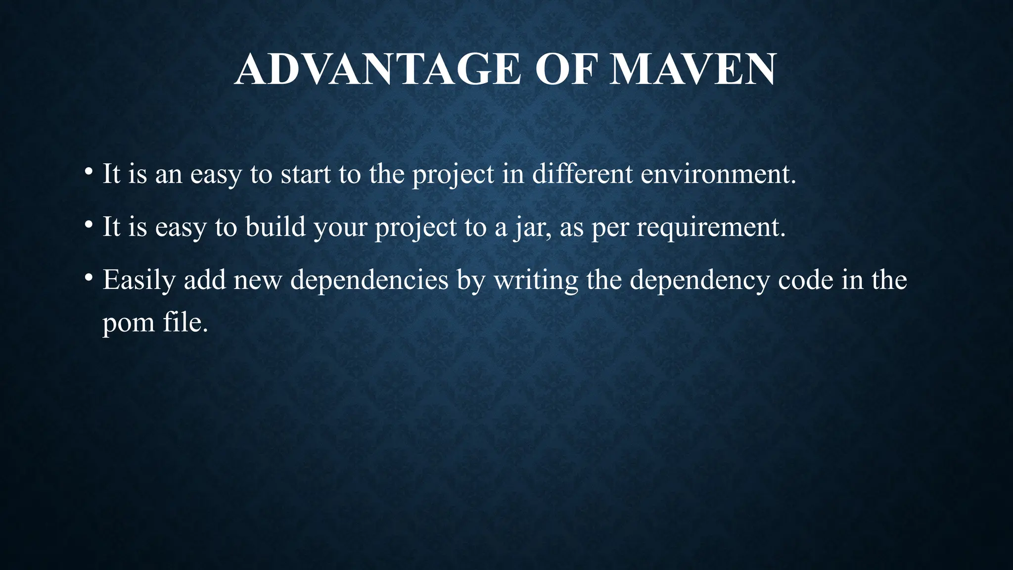 ADVANTAGE OF MAVEN
• It is an easy to start to the project in different environment.
• It is easy to build your project to a jar, as per requirement.
• Easily add new dependencies by writing the dependency code in the
pom file.
 
