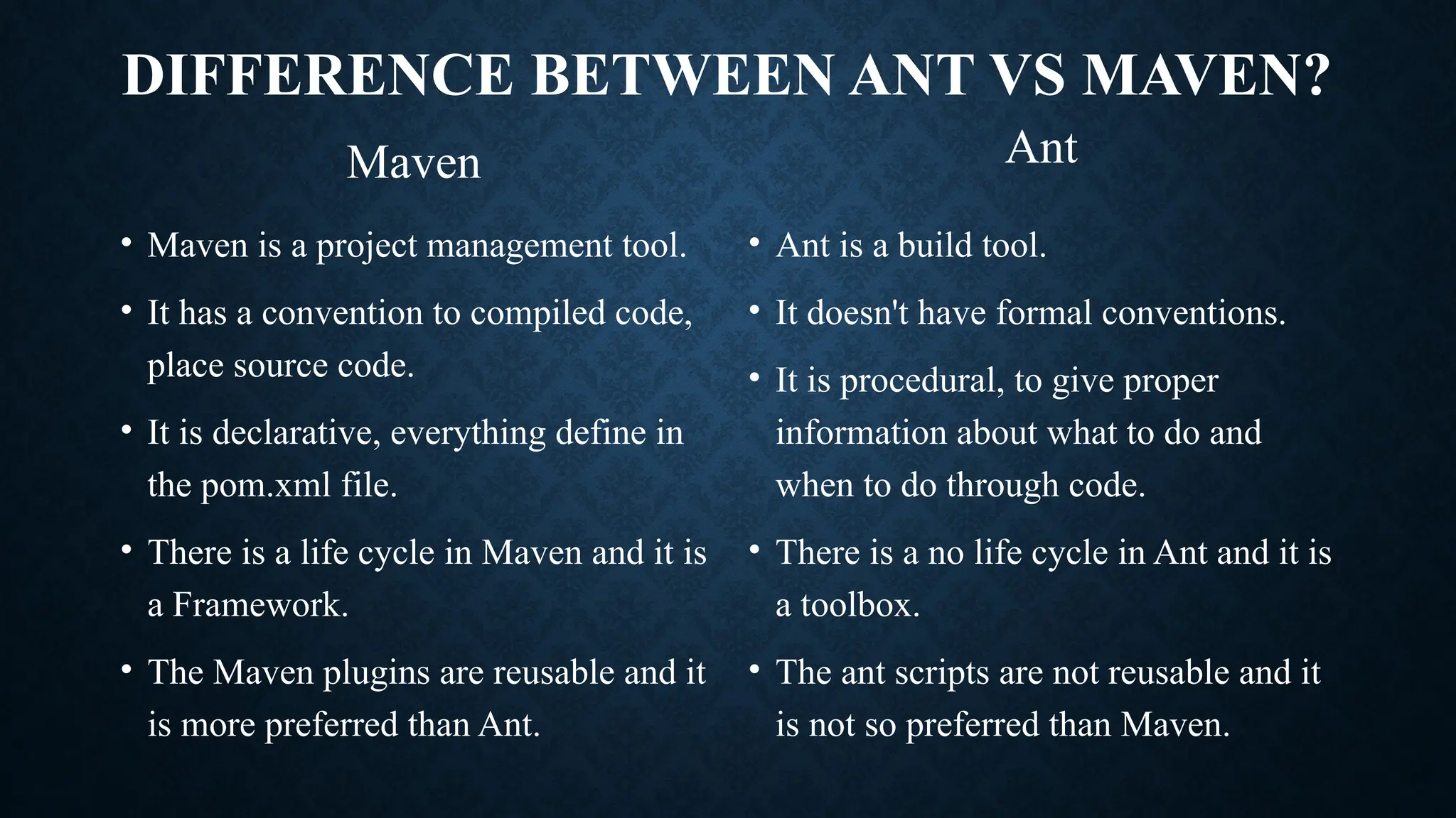 DIFFERENCE BETWEEN ANT VS MAVEN?
Maven
• Maven is a project management tool.
• It has a convention to compiled code,
place source code.
• It is declarative, everything define in
the pom.xml file.
• There is a life cycle in Maven and it is
a Framework.
• The Maven plugins are reusable and it
is more preferred than Ant.
Ant
• Ant is a build tool.
• It doesn't have formal conventions.
• It is procedural, to give proper
information about what to do and
when to do through code.
• There is a no life cycle in Ant and it is
a toolbox.
• The ant scripts are not reusable and it
is not so preferred than Maven.
 