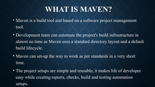 WHAT IS MAVEN?
• Maven is a build tool and based on a software project management
tool.
• Development team can automate the project's build infrastructure in
almost no time as Maven uses a standard directory layout and a default
build lifecycle.
• Maven can set-up the way to work as per standards in a very short
time.
• The project setups are simple and reusable, it makes life of developer
easy while creating reports, checks, build and testing automation
setups.
 
