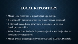 LOCAL REPOSITORY
• Maven local repository is a local folder on a system.
• It is created by the maven when you run any maven command.
• It Stores all dependency library jars, plugin jars, etc on your
development machine.
• When Maven downloads the dependency jars it stores the jar files in
the local Maven repository.
• Maven creates a local repository under %USER_HOME% Directory.
 