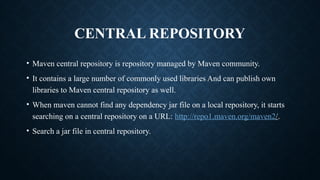 CENTRAL REPOSITORY
• Maven central repository is repository managed by Maven community.
• It contains a large number of commonly used libraries And can publish own
libraries to Maven central repository as well.
• When maven cannot find any dependency jar file on a local repository, it starts
searching on a central repository on a URL: http://repo1.maven.org/maven2/.
• Search a jar file in central repository.
 
