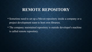 REMOTE REPOSITORY
• Sometime need to set up a Maven repository inside a company or a
project development team to host own libraries.
• The company maintained repository is outside developer's machine
is called remote repository.
 