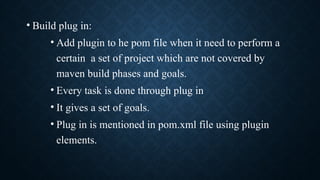 • Build plug in:
• Add plugin to he pom file when it need to perform a
certain a set of project which are not covered by
maven build phases and goals.
• Every task is done through plug in
• It gives a set of goals.
• Plug in is mentioned in pom.xml file using plugin
elements.
 