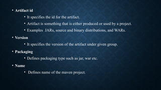 • Artifact id
• It specifies the id for the artifact.
• Artifact is something that is either produced or used by a project.
• Examples JARs, source and binary distributions, and WARs.
• Version
• It specifies the version of the artifact under given group.
• Packaging
• Defines packaging type such as jar, war etc.
• Name
• Defines name of the maven project.
 