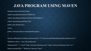 JAVA PROGRAM USING MAVEN
package maven.selenium.testng;
import org.openqa.selenium.WebDriver;
import org.openqa.selenium.chrome.ChromeDriver;
import org.testng.annotations.Test;
public class DemoClass {
@Test
public void test() throws InterruptedException
{
System.setProperty("webdriver.chrome.driver","C:UsersArvind PhulareDesktopchromedriver.exe");
WebDriver driver = new ChromeDriver();
String baseUrl = "<a href="http://newtours.demoaut.com/">http://newtours.demoaut.com/</a>";
String expectedTitle = "Welcome: Mercury Tours";
 